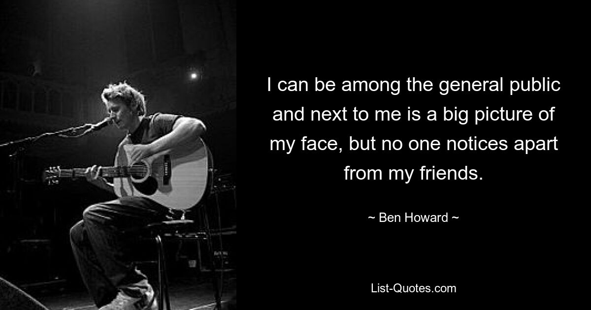 I can be among the general public and next to me is a big picture of my face, but no one notices apart from my friends. — © Ben Howard