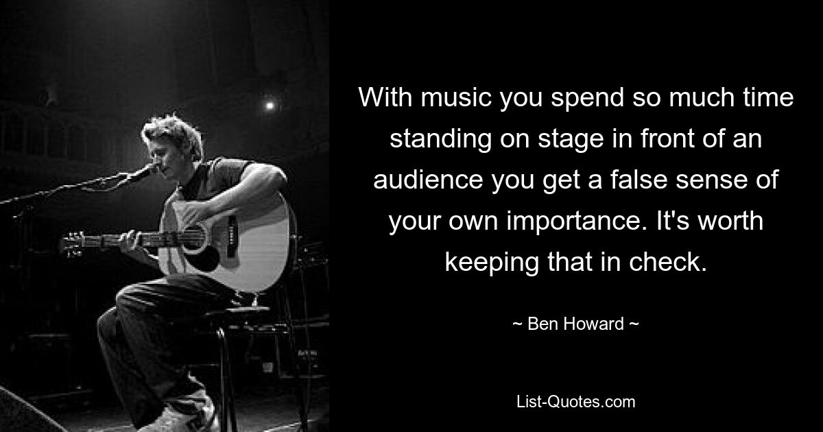 With music you spend so much time standing on stage in front of an audience you get a false sense of your own importance. It's worth keeping that in check. — © Ben Howard