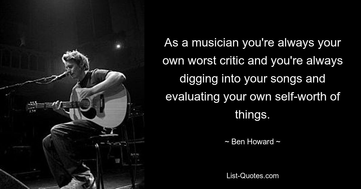 As a musician you're always your own worst critic and you're always digging into your songs and evaluating your own self-worth of things. — © Ben Howard