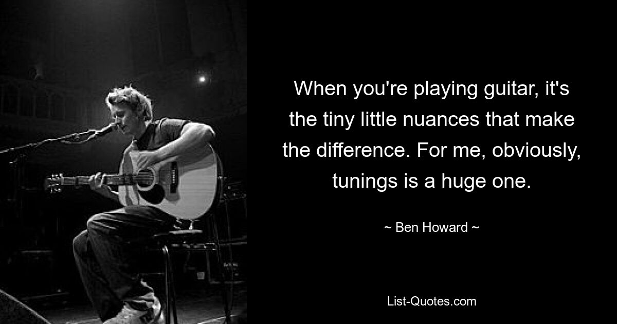 When you're playing guitar, it's the tiny little nuances that make the difference. For me, obviously, tunings is a huge one. — © Ben Howard