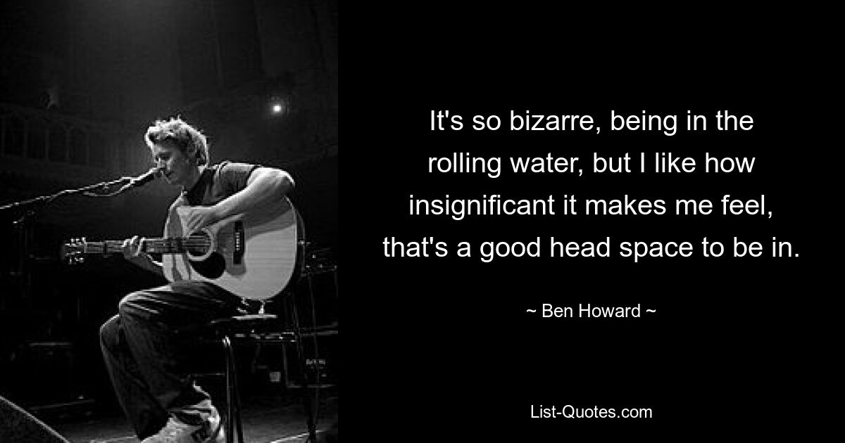 It's so bizarre, being in the rolling water, but I like how insignificant it makes me feel, that's a good head space to be in. — © Ben Howard