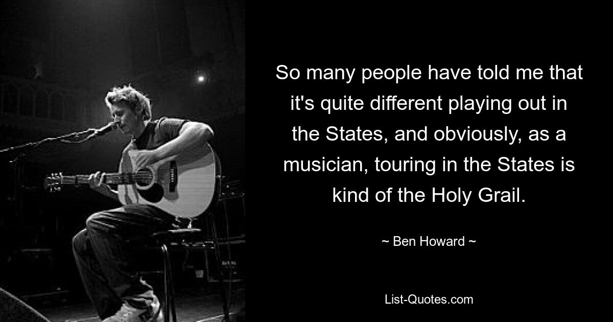 So many people have told me that it's quite different playing out in the States, and obviously, as a musician, touring in the States is kind of the Holy Grail. — © Ben Howard