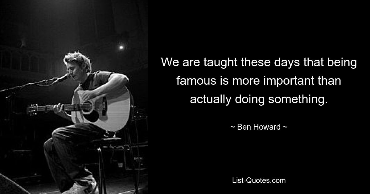 We are taught these days that being famous is more important than actually doing something. — © Ben Howard