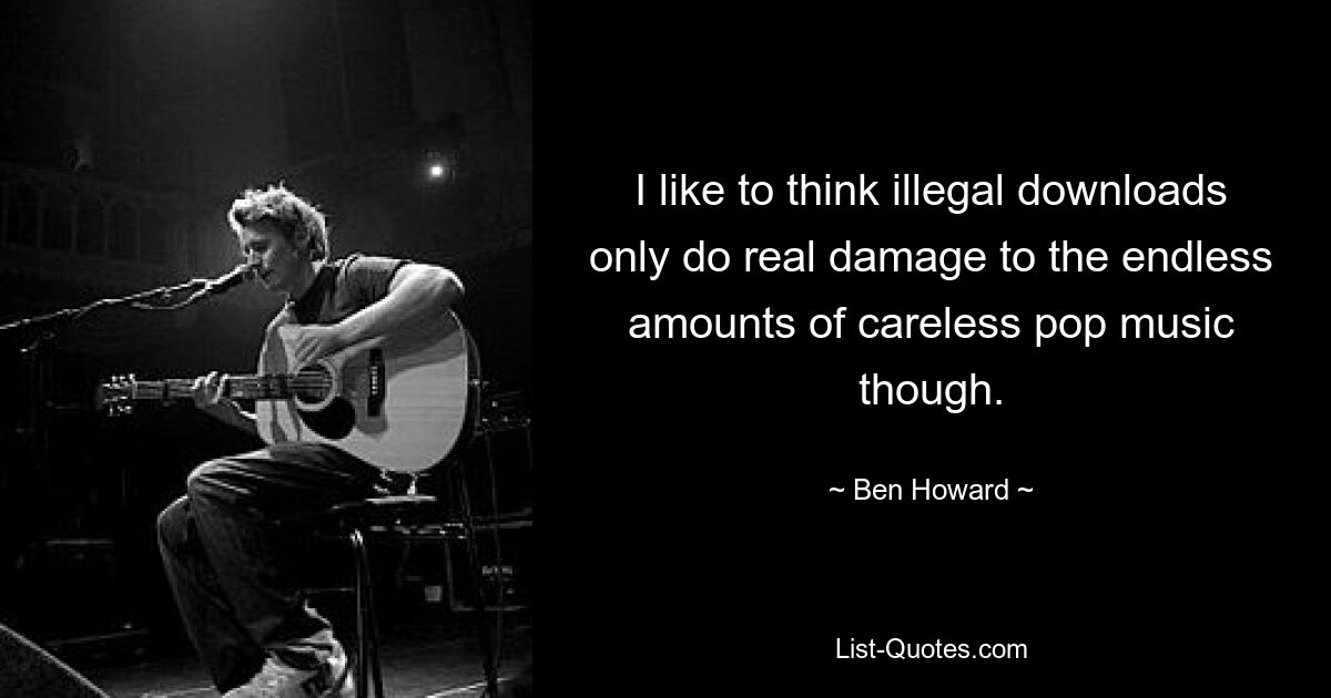 I like to think illegal downloads only do real damage to the endless amounts of careless pop music though. — © Ben Howard