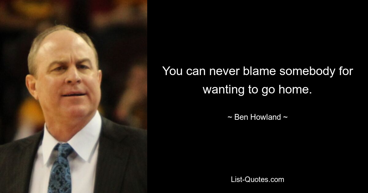 You can never blame somebody for wanting to go home. — © Ben Howland