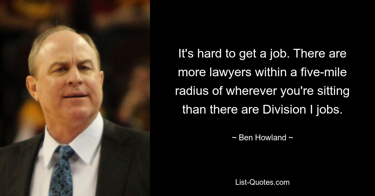 It's hard to get a job. There are more lawyers within a five-mile radius of wherever you're sitting than there are Division I jobs. — © Ben Howland