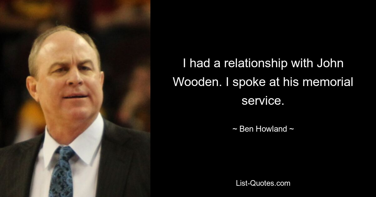 I had a relationship with John Wooden. I spoke at his memorial service. — © Ben Howland