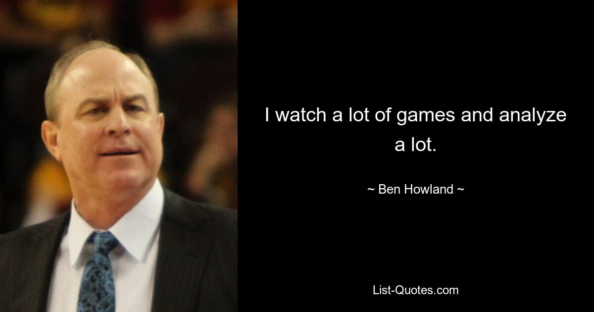 I watch a lot of games and analyze a lot. — © Ben Howland