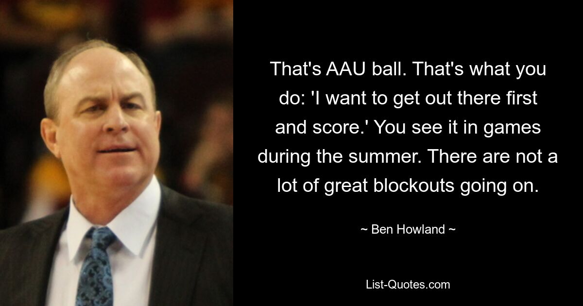 That's AAU ball. That's what you do: 'I want to get out there first and score.' You see it in games during the summer. There are not a lot of great blockouts going on. — © Ben Howland