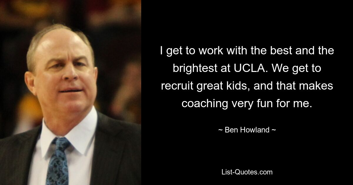 I get to work with the best and the brightest at UCLA. We get to recruit great kids, and that makes coaching very fun for me. — © Ben Howland