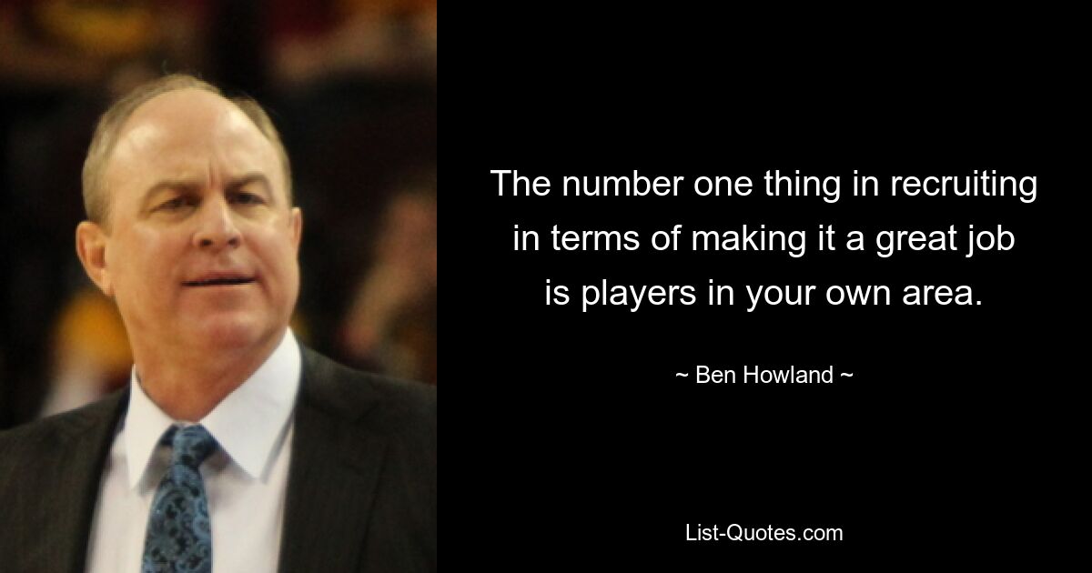 The number one thing in recruiting in terms of making it a great job is players in your own area. — © Ben Howland