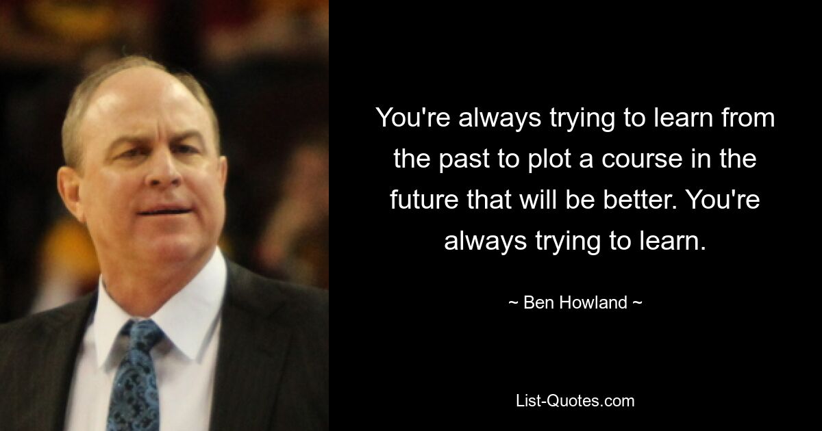 You're always trying to learn from the past to plot a course in the future that will be better. You're always trying to learn. — © Ben Howland