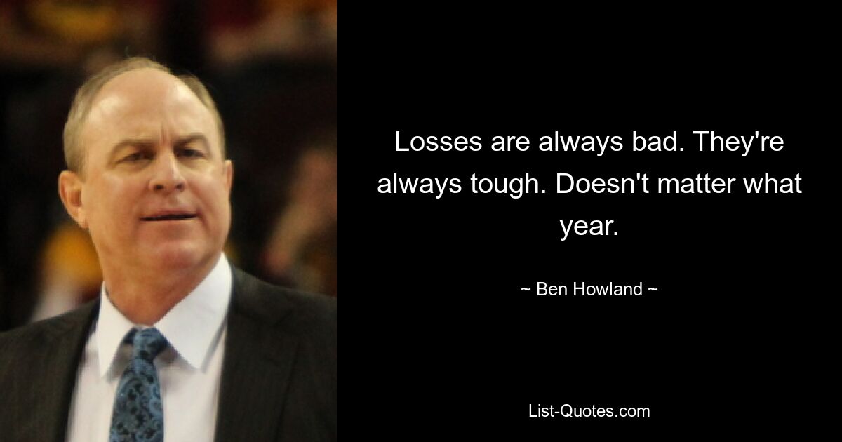 Losses are always bad. They're always tough. Doesn't matter what year. — © Ben Howland