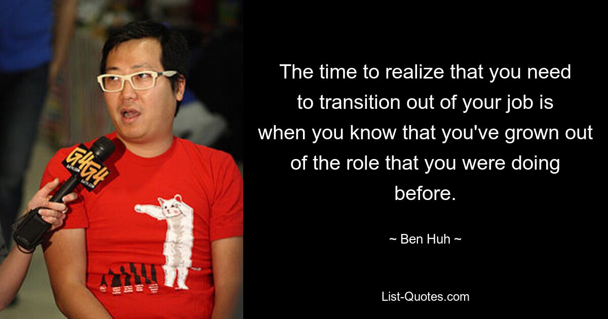 The time to realize that you need to transition out of your job is when you know that you've grown out of the role that you were doing before. — © Ben Huh