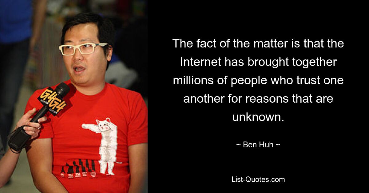 The fact of the matter is that the Internet has brought together millions of people who trust one another for reasons that are unknown. — © Ben Huh