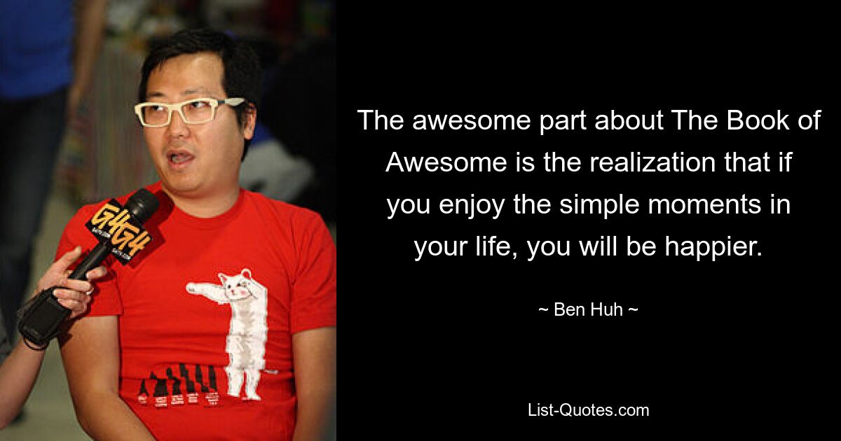 The awesome part about The Book of Awesome is the realization that if you enjoy the simple moments in your life, you will be happier. — © Ben Huh