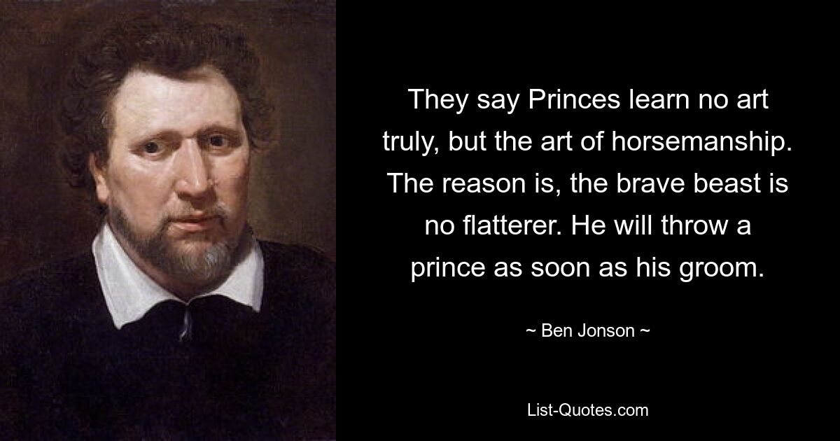 They say Princes learn no art truly, but the art of horsemanship. The reason is, the brave beast is no flatterer. He will throw a prince as soon as his groom. — © Ben Jonson