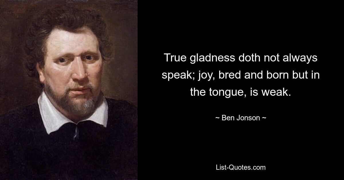 True gladness doth not always speak; joy, bred and born but in the tongue, is weak. — © Ben Jonson