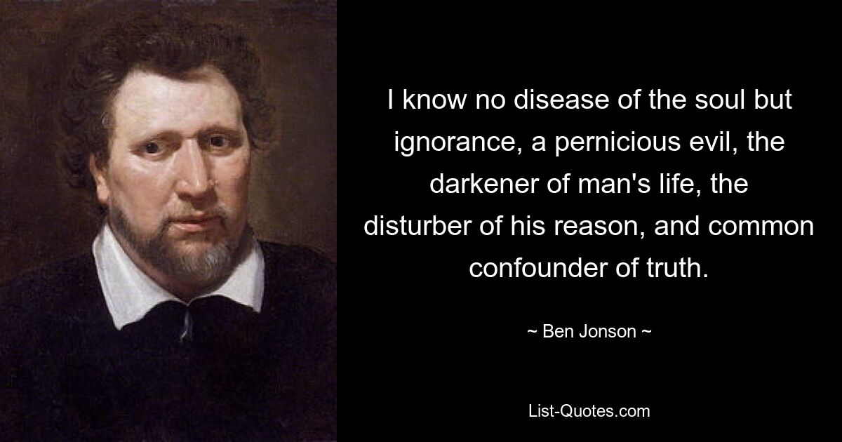 I know no disease of the soul but ignorance, a pernicious evil, the darkener of man's life, the disturber of his reason, and common confounder of truth. — © Ben Jonson