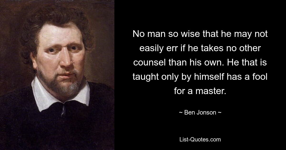 No man so wise that he may not easily err if he takes no other counsel than his own. He that is taught only by himself has a fool for a master. — © Ben Jonson