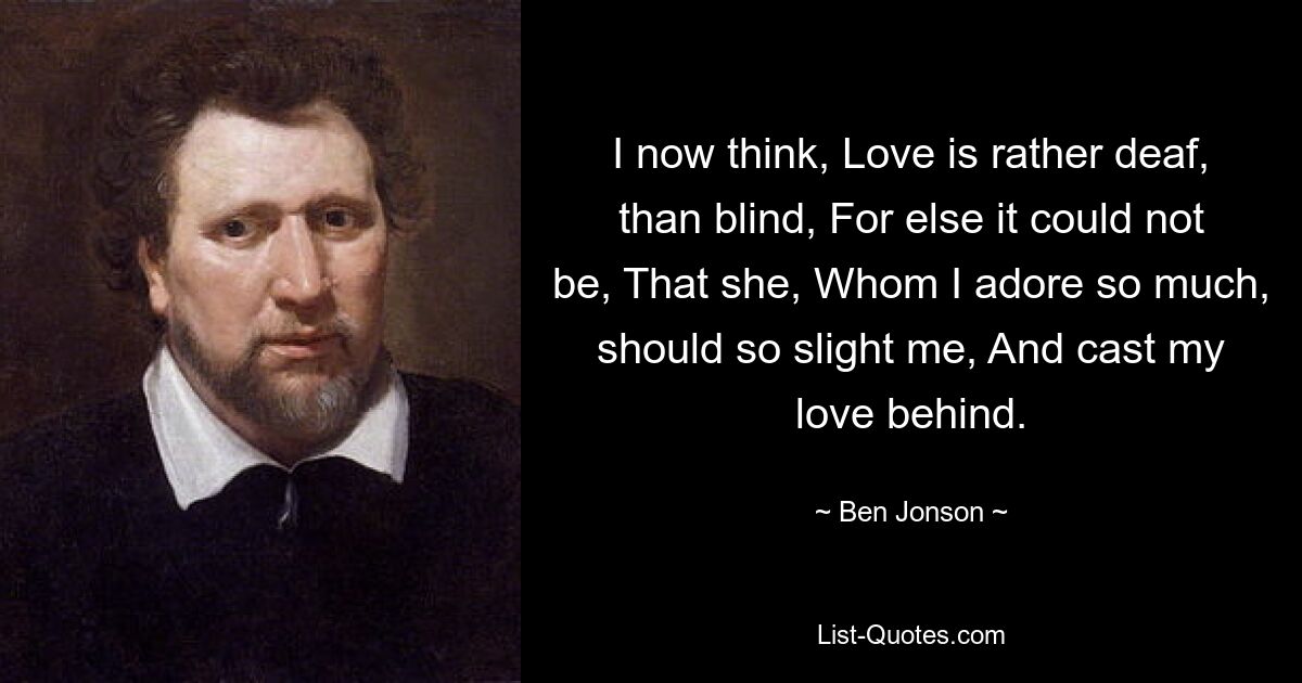 I now think, Love is rather deaf, than blind, For else it could not be, That she, Whom I adore so much, should so slight me, And cast my love behind. — © Ben Jonson