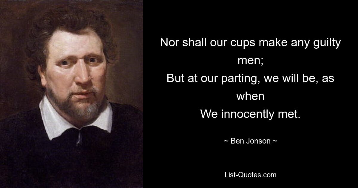 Nor shall our cups make any guilty men;
But at our parting, we will be, as when
We innocently met. — © Ben Jonson