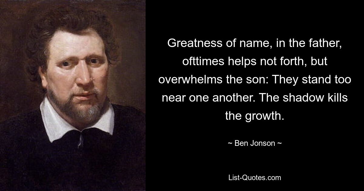 Greatness of name, in the father, ofttimes helps not forth, but overwhelms the son: They stand too near one another. The shadow kills the growth. — © Ben Jonson