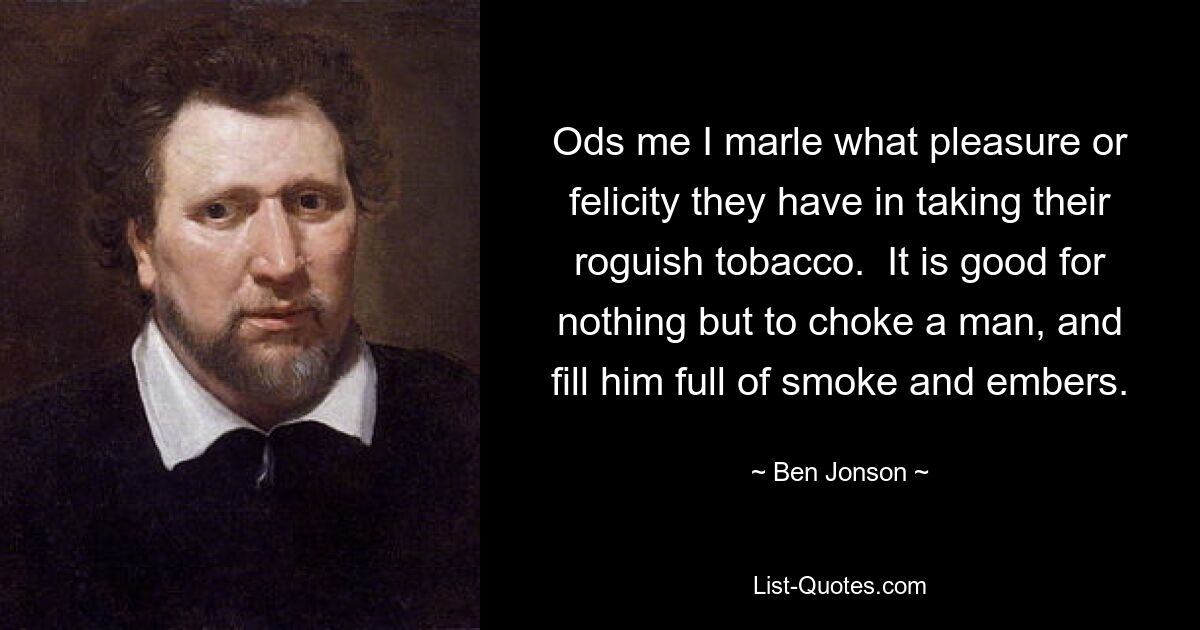 Ods me I marle what pleasure or felicity they have in taking their roguish tobacco.  It is good for nothing but to choke a man, and fill him full of smoke and embers. — © Ben Jonson