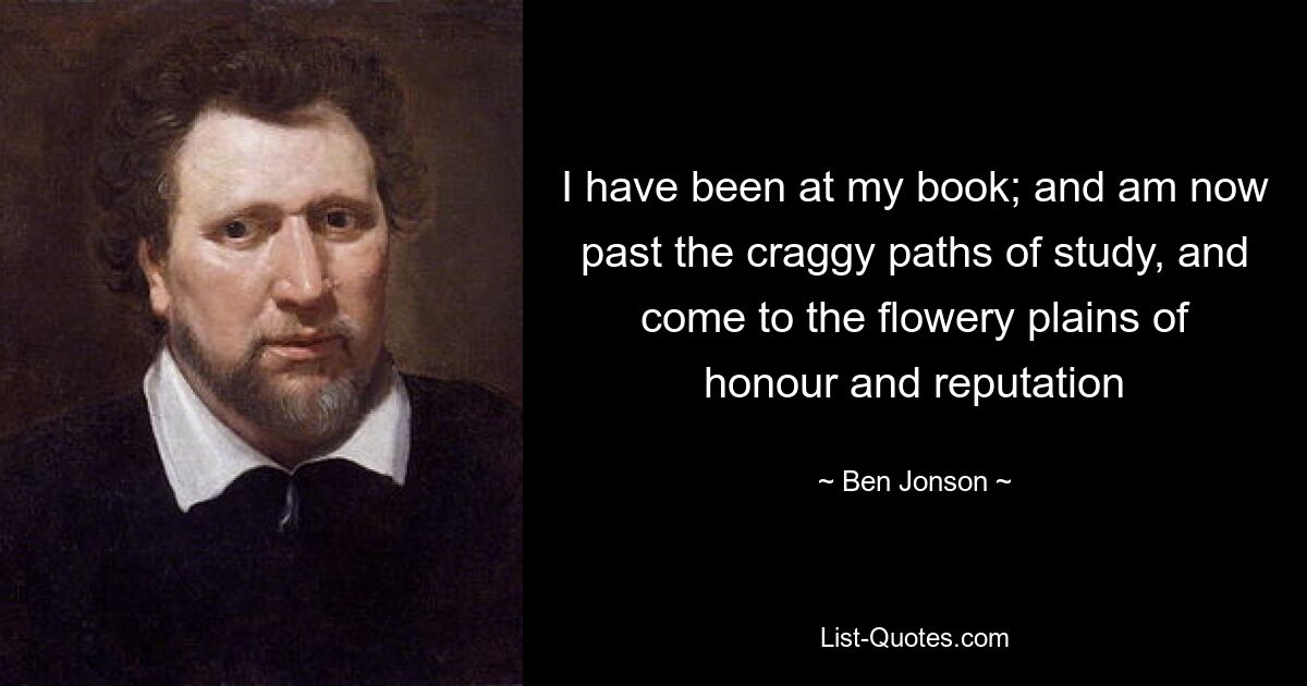 I have been at my book; and am now past the craggy paths of study, and come to the flowery plains of honour and reputation — © Ben Jonson