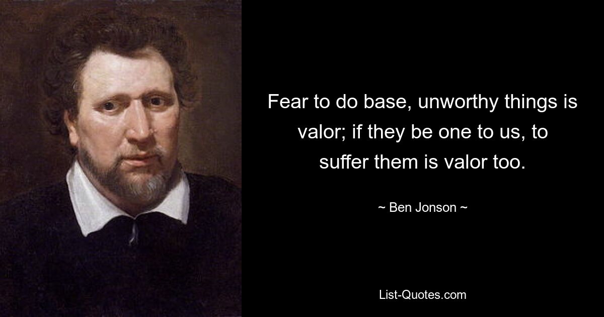 Fear to do base, unworthy things is valor; if they be one to us, to suffer them is valor too. — © Ben Jonson