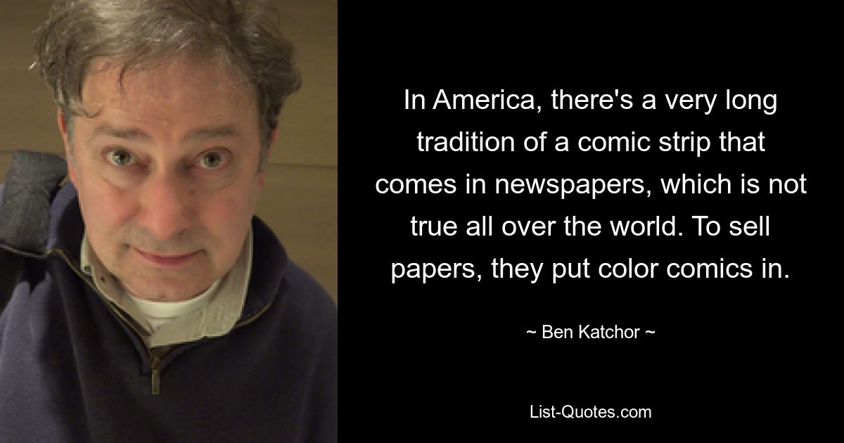 In America, there's a very long tradition of a comic strip that comes in newspapers, which is not true all over the world. To sell papers, they put color comics in. — © Ben Katchor