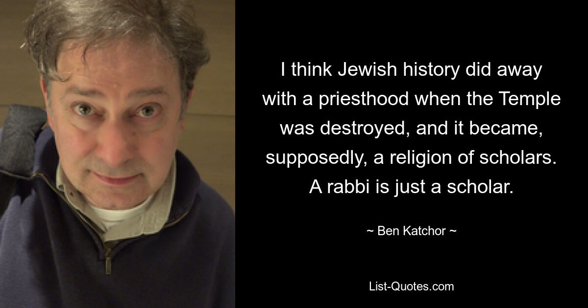 I think Jewish history did away with a priesthood when the Temple was destroyed, and it became, supposedly, a religion of scholars. A rabbi is just a scholar. — © Ben Katchor