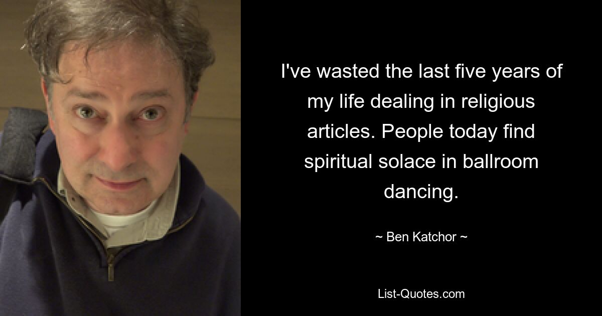 I've wasted the last five years of my life dealing in religious articles. People today find spiritual solace in ballroom dancing. — © Ben Katchor