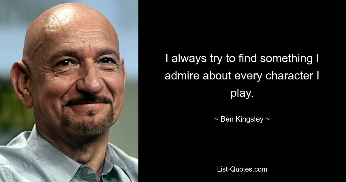 I always try to find something I admire about every character I play. — © Ben Kingsley