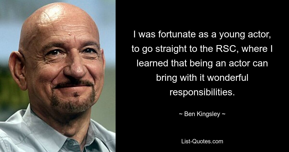 I was fortunate as a young actor, to go straight to the RSC, where I learned that being an actor can bring with it wonderful responsibilities. — © Ben Kingsley