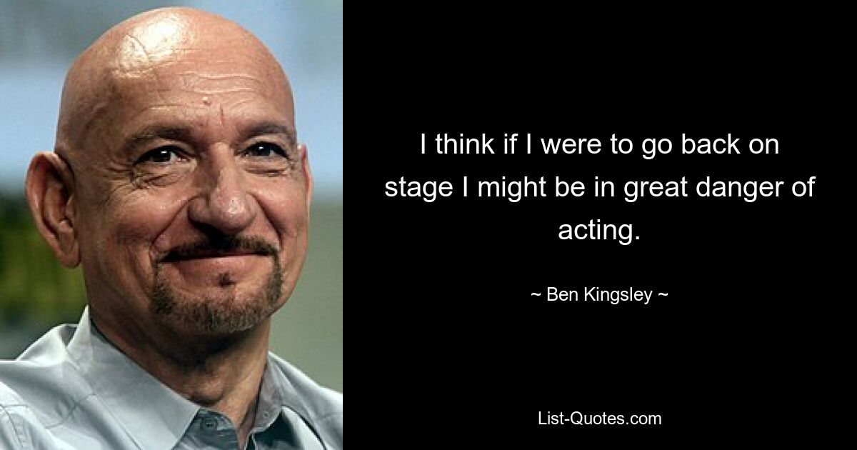 I think if I were to go back on stage I might be in great danger of acting. — © Ben Kingsley