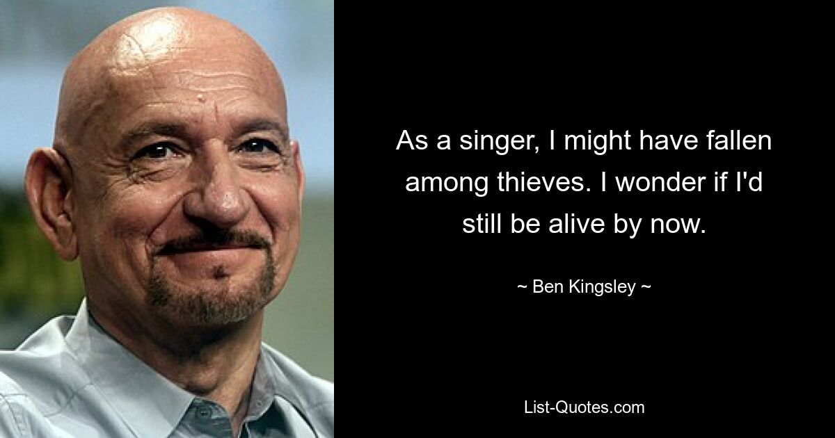 As a singer, I might have fallen among thieves. I wonder if I'd still be alive by now. — © Ben Kingsley