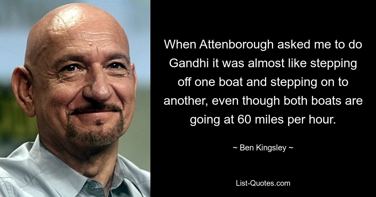 When Attenborough asked me to do Gandhi it was almost like stepping off one boat and stepping on to another, even though both boats are going at 60 miles per hour. — © Ben Kingsley