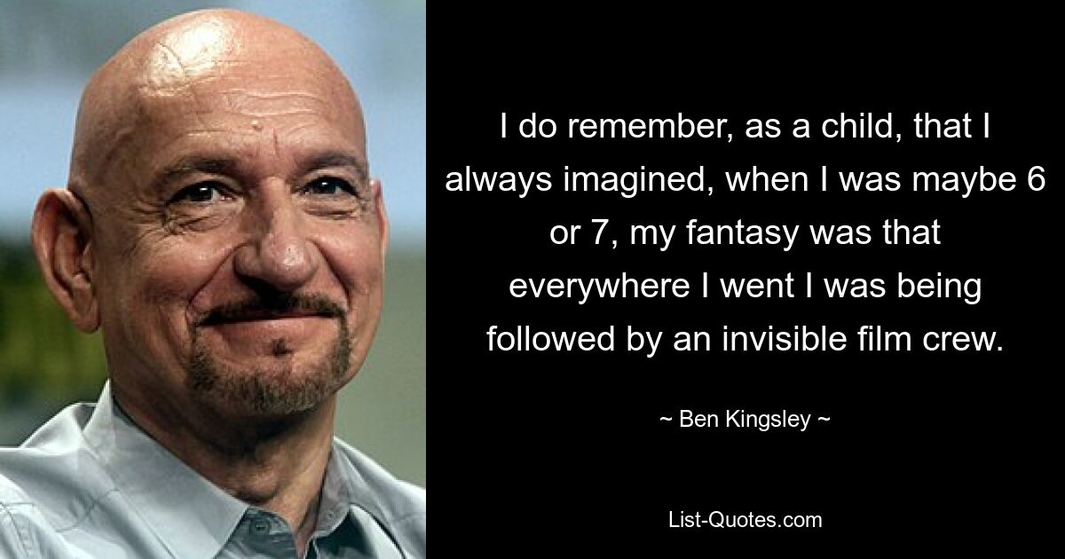 I do remember, as a child, that I always imagined, when I was maybe 6 or 7, my fantasy was that everywhere I went I was being followed by an invisible film crew. — © Ben Kingsley