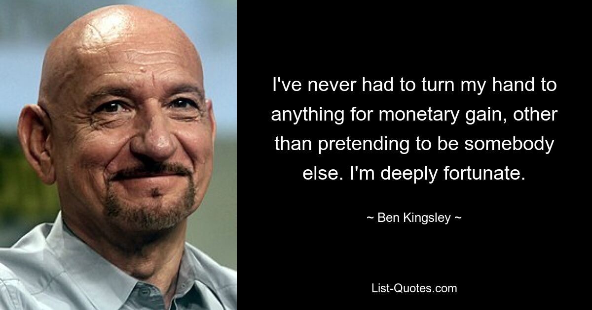 I've never had to turn my hand to anything for monetary gain, other than pretending to be somebody else. I'm deeply fortunate. — © Ben Kingsley