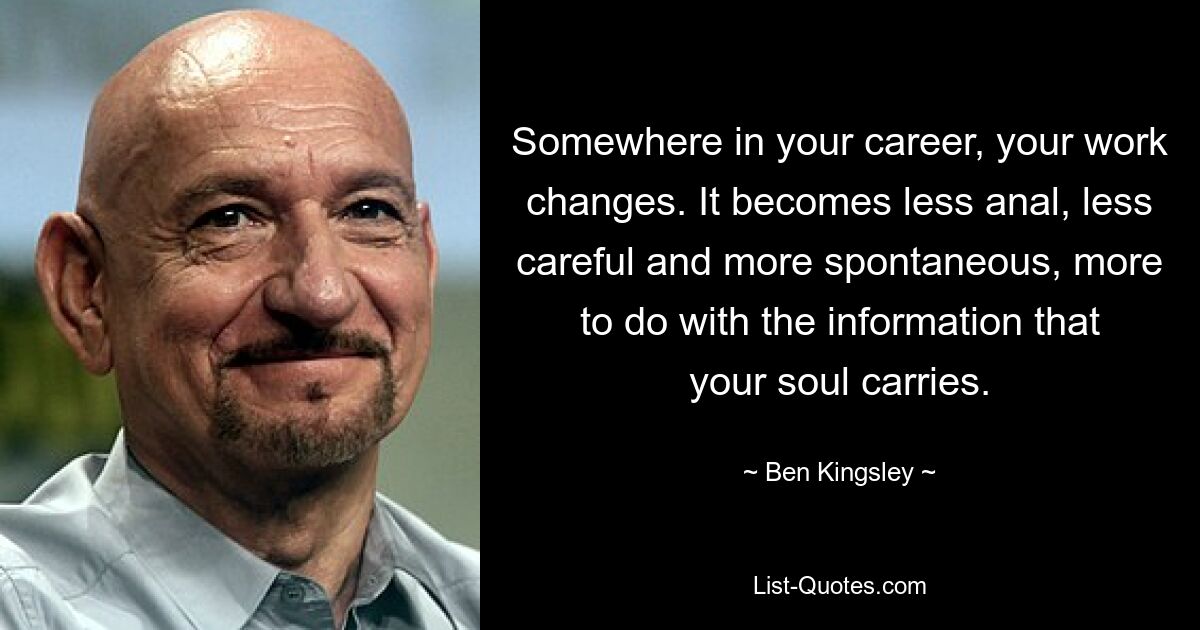 Somewhere in your career, your work changes. It becomes less anal, less careful and more spontaneous, more to do with the information that your soul carries. — © Ben Kingsley