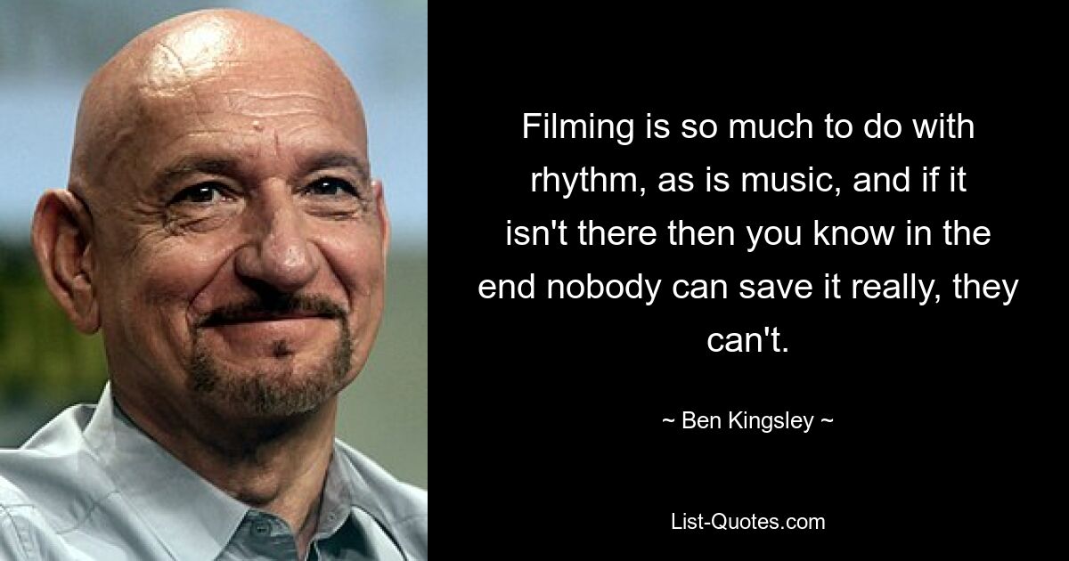 Filming is so much to do with rhythm, as is music, and if it isn't there then you know in the end nobody can save it really, they can't. — © Ben Kingsley