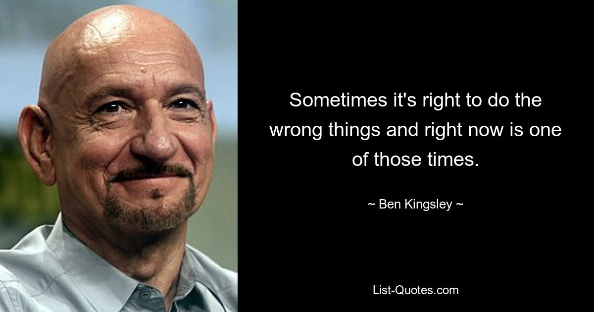 Sometimes it's right to do the wrong things and right now is one of those times. — © Ben Kingsley