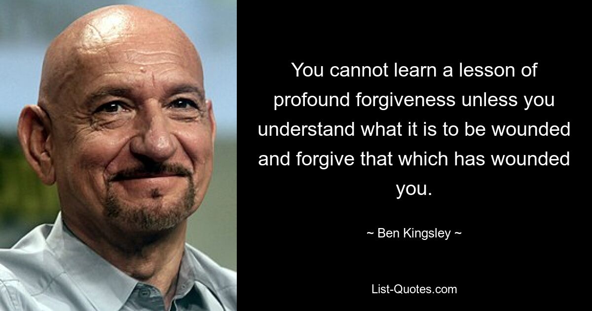 You cannot learn a lesson of profound forgiveness unless you understand what it is to be wounded and forgive that which has wounded you. — © Ben Kingsley