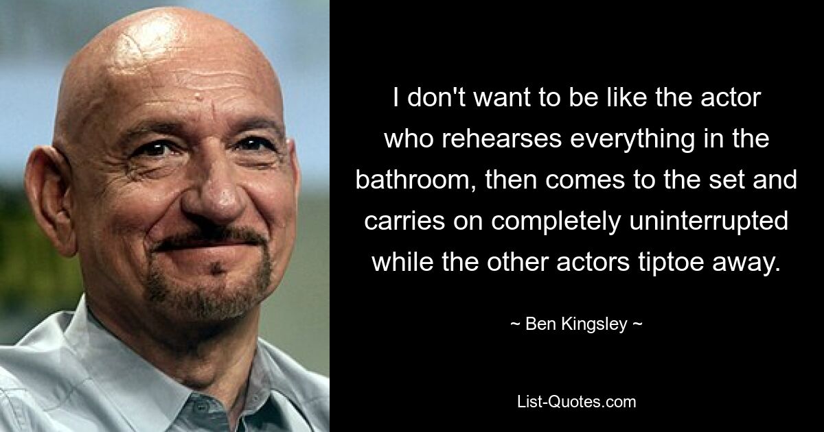 I don't want to be like the actor who rehearses everything in the bathroom, then comes to the set and carries on completely uninterrupted while the other actors tiptoe away. — © Ben Kingsley