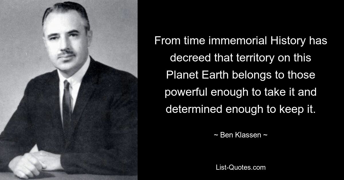 From time immemorial History has decreed that territory on this Planet Earth belongs to those powerful enough to take it and determined enough to keep it. — © Ben Klassen