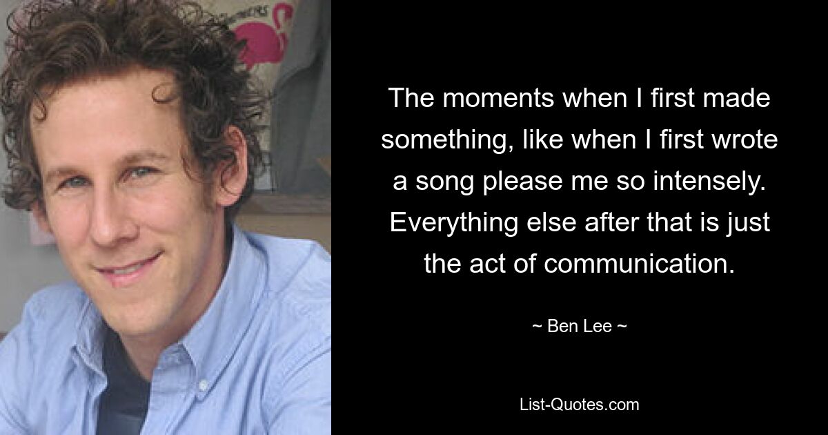 The moments when I first made something, like when I first wrote a song please me so intensely. Everything else after that is just the act of communication. — © Ben Lee