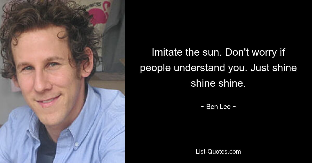 Imitate the sun. Don't worry if people understand you. Just shine shine shine. — © Ben Lee