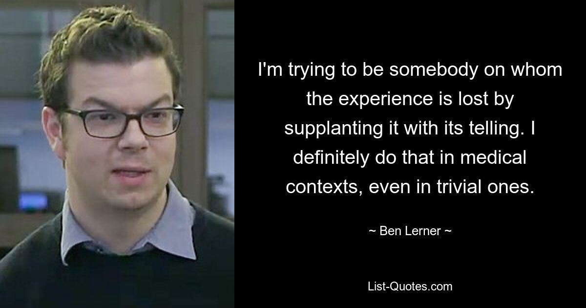 I'm trying to be somebody on whom the experience is lost by supplanting it with its telling. I definitely do that in medical contexts, even in trivial ones. — © Ben Lerner