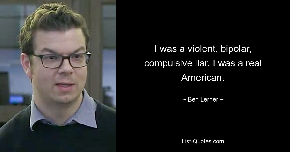 I was a violent, bipolar, compulsive liar. I was a real American. — © Ben Lerner